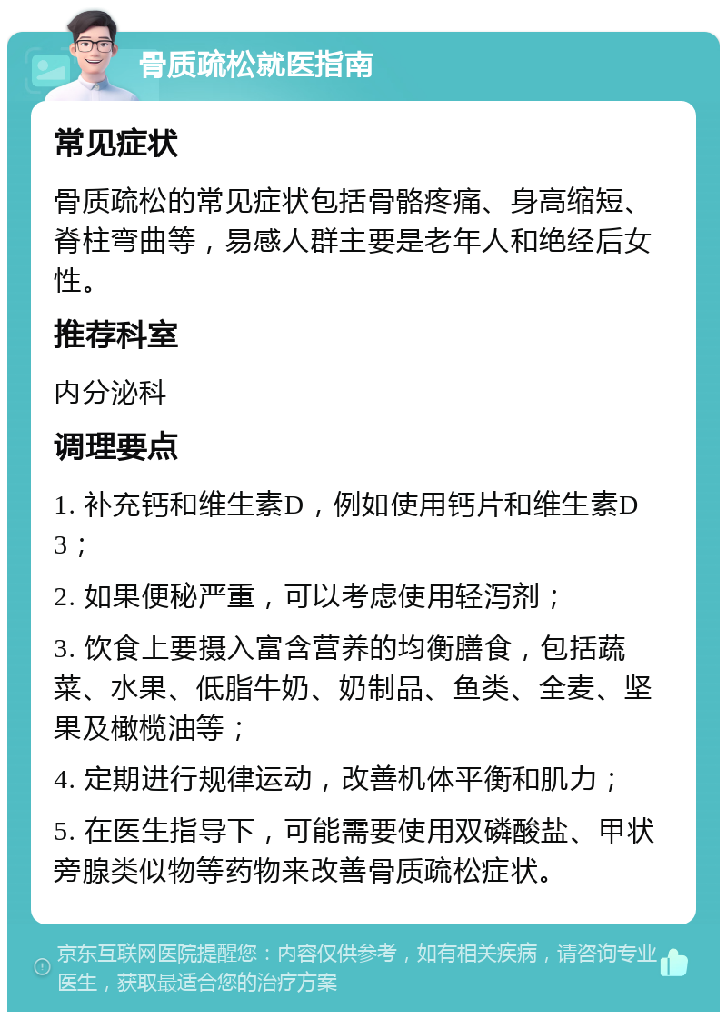 骨质疏松就医指南 常见症状 骨质疏松的常见症状包括骨骼疼痛、身高缩短、脊柱弯曲等，易感人群主要是老年人和绝经后女性。 推荐科室 内分泌科 调理要点 1. 补充钙和维生素D，例如使用钙片和维生素D3； 2. 如果便秘严重，可以考虑使用轻泻剂； 3. 饮食上要摄入富含营养的均衡膳食，包括蔬菜、水果、低脂牛奶、奶制品、鱼类、全麦、坚果及橄榄油等； 4. 定期进行规律运动，改善机体平衡和肌力； 5. 在医生指导下，可能需要使用双磷酸盐、甲状旁腺类似物等药物来改善骨质疏松症状。