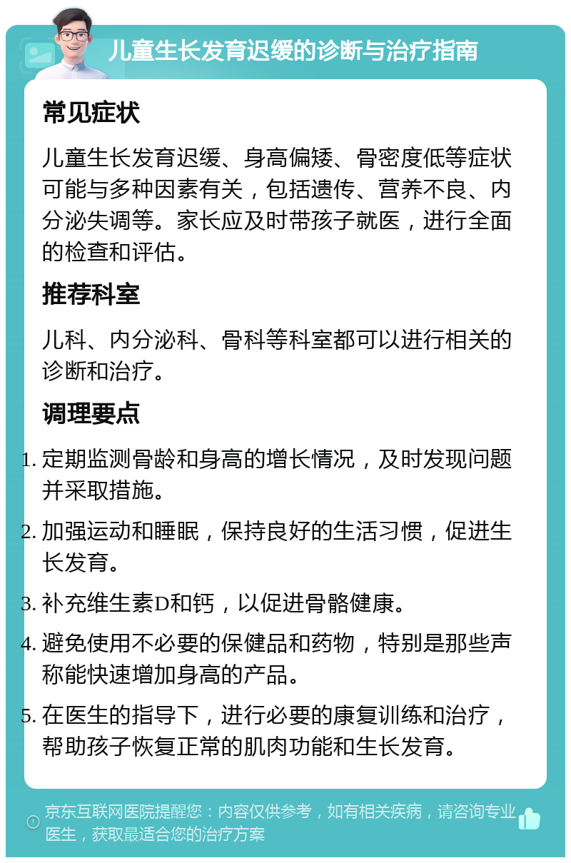 儿童生长发育迟缓的诊断与治疗指南 常见症状 儿童生长发育迟缓、身高偏矮、骨密度低等症状可能与多种因素有关，包括遗传、营养不良、内分泌失调等。家长应及时带孩子就医，进行全面的检查和评估。 推荐科室 儿科、内分泌科、骨科等科室都可以进行相关的诊断和治疗。 调理要点 定期监测骨龄和身高的增长情况，及时发现问题并采取措施。 加强运动和睡眠，保持良好的生活习惯，促进生长发育。 补充维生素D和钙，以促进骨骼健康。 避免使用不必要的保健品和药物，特别是那些声称能快速增加身高的产品。 在医生的指导下，进行必要的康复训练和治疗，帮助孩子恢复正常的肌肉功能和生长发育。