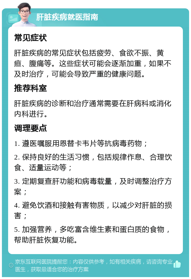 肝脏疾病就医指南 常见症状 肝脏疾病的常见症状包括疲劳、食欲不振、黄疸、腹痛等。这些症状可能会逐渐加重，如果不及时治疗，可能会导致严重的健康问题。 推荐科室 肝脏疾病的诊断和治疗通常需要在肝病科或消化内科进行。 调理要点 1. 遵医嘱服用恩替卡韦片等抗病毒药物； 2. 保持良好的生活习惯，包括规律作息、合理饮食、适量运动等； 3. 定期复查肝功能和病毒载量，及时调整治疗方案； 4. 避免饮酒和接触有害物质，以减少对肝脏的损害； 5. 加强营养，多吃富含维生素和蛋白质的食物，帮助肝脏恢复功能。