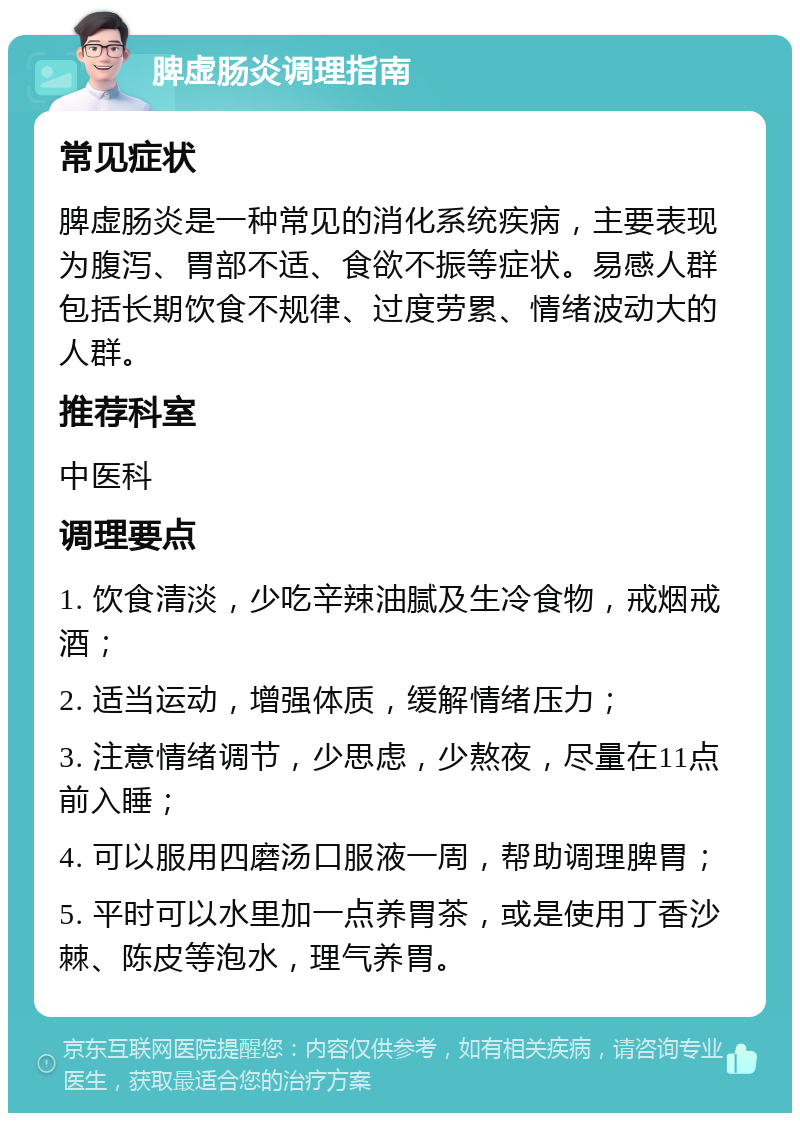 脾虚肠炎调理指南 常见症状 脾虚肠炎是一种常见的消化系统疾病，主要表现为腹泻、胃部不适、食欲不振等症状。易感人群包括长期饮食不规律、过度劳累、情绪波动大的人群。 推荐科室 中医科 调理要点 1. 饮食清淡，少吃辛辣油腻及生冷食物，戒烟戒酒； 2. 适当运动，增强体质，缓解情绪压力； 3. 注意情绪调节，少思虑，少熬夜，尽量在11点前入睡； 4. 可以服用四磨汤口服液一周，帮助调理脾胃； 5. 平时可以水里加一点养胃茶，或是使用丁香沙棘、陈皮等泡水，理气养胃。