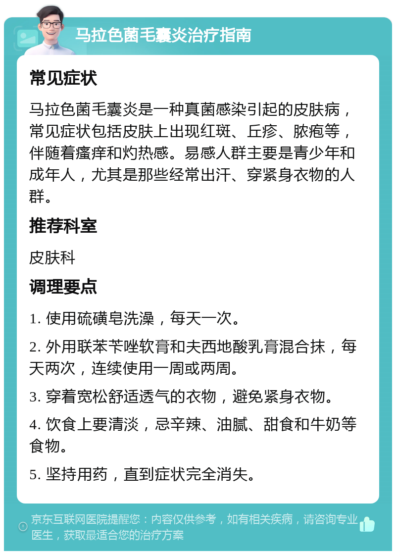 马拉色菌毛囊炎治疗指南 常见症状 马拉色菌毛囊炎是一种真菌感染引起的皮肤病，常见症状包括皮肤上出现红斑、丘疹、脓疱等，伴随着瘙痒和灼热感。易感人群主要是青少年和成年人，尤其是那些经常出汗、穿紧身衣物的人群。 推荐科室 皮肤科 调理要点 1. 使用硫磺皂洗澡，每天一次。 2. 外用联苯苄唑软膏和夫西地酸乳膏混合抹，每天两次，连续使用一周或两周。 3. 穿着宽松舒适透气的衣物，避免紧身衣物。 4. 饮食上要清淡，忌辛辣、油腻、甜食和牛奶等食物。 5. 坚持用药，直到症状完全消失。