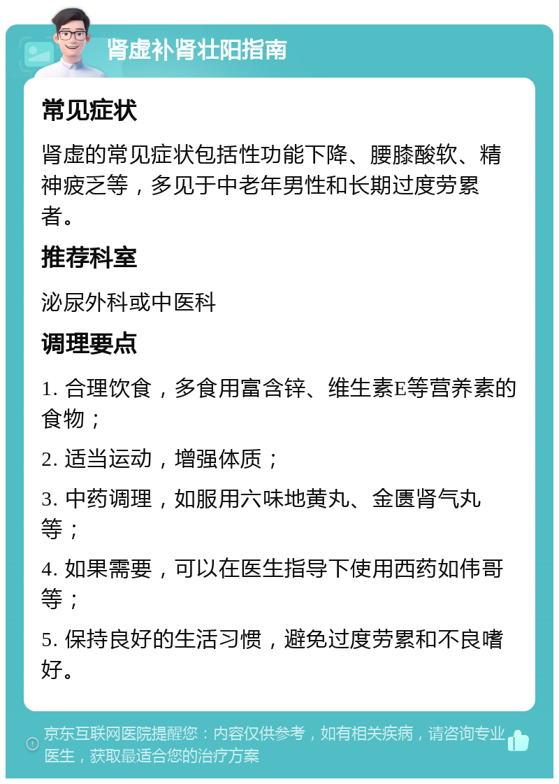 肾虚补肾壮阳指南 常见症状 肾虚的常见症状包括性功能下降、腰膝酸软、精神疲乏等，多见于中老年男性和长期过度劳累者。 推荐科室 泌尿外科或中医科 调理要点 1. 合理饮食，多食用富含锌、维生素E等营养素的食物； 2. 适当运动，增强体质； 3. 中药调理，如服用六味地黄丸、金匮肾气丸等； 4. 如果需要，可以在医生指导下使用西药如伟哥等； 5. 保持良好的生活习惯，避免过度劳累和不良嗜好。