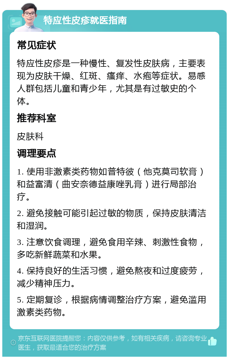 特应性皮疹就医指南 常见症状 特应性皮疹是一种慢性、复发性皮肤病，主要表现为皮肤干燥、红斑、瘙痒、水疱等症状。易感人群包括儿童和青少年，尤其是有过敏史的个体。 推荐科室 皮肤科 调理要点 1. 使用非激素类药物如普特彼（他克莫司软膏）和益富清（曲安奈德益康唑乳膏）进行局部治疗。 2. 避免接触可能引起过敏的物质，保持皮肤清洁和湿润。 3. 注意饮食调理，避免食用辛辣、刺激性食物，多吃新鲜蔬菜和水果。 4. 保持良好的生活习惯，避免熬夜和过度疲劳，减少精神压力。 5. 定期复诊，根据病情调整治疗方案，避免滥用激素类药物。