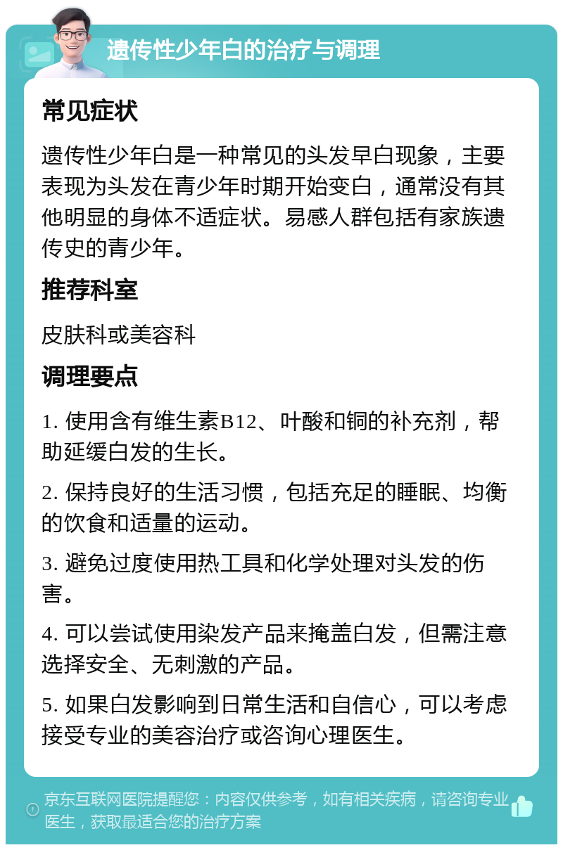 遗传性少年白的治疗与调理 常见症状 遗传性少年白是一种常见的头发早白现象，主要表现为头发在青少年时期开始变白，通常没有其他明显的身体不适症状。易感人群包括有家族遗传史的青少年。 推荐科室 皮肤科或美容科 调理要点 1. 使用含有维生素B12、叶酸和铜的补充剂，帮助延缓白发的生长。 2. 保持良好的生活习惯，包括充足的睡眠、均衡的饮食和适量的运动。 3. 避免过度使用热工具和化学处理对头发的伤害。 4. 可以尝试使用染发产品来掩盖白发，但需注意选择安全、无刺激的产品。 5. 如果白发影响到日常生活和自信心，可以考虑接受专业的美容治疗或咨询心理医生。