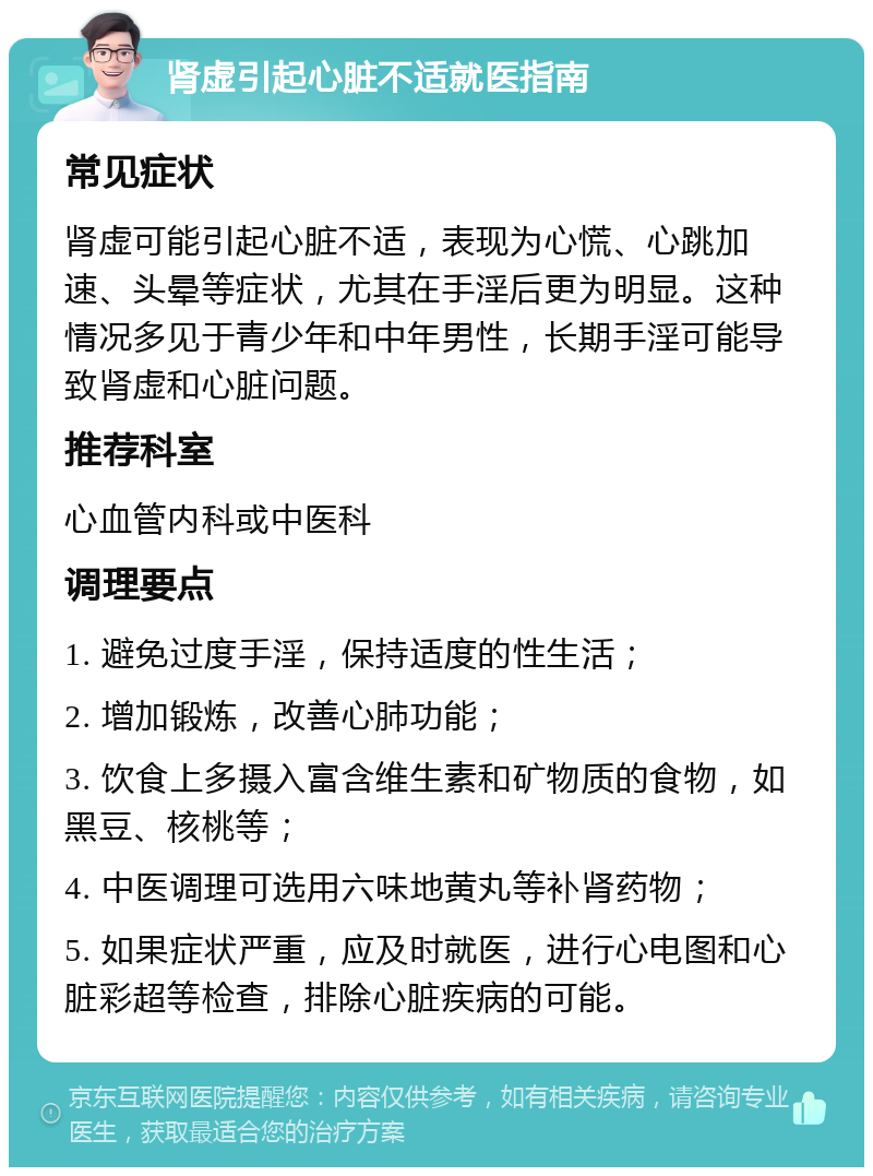 肾虚引起心脏不适就医指南 常见症状 肾虚可能引起心脏不适，表现为心慌、心跳加速、头晕等症状，尤其在手淫后更为明显。这种情况多见于青少年和中年男性，长期手淫可能导致肾虚和心脏问题。 推荐科室 心血管内科或中医科 调理要点 1. 避免过度手淫，保持适度的性生活； 2. 增加锻炼，改善心肺功能； 3. 饮食上多摄入富含维生素和矿物质的食物，如黑豆、核桃等； 4. 中医调理可选用六味地黄丸等补肾药物； 5. 如果症状严重，应及时就医，进行心电图和心脏彩超等检查，排除心脏疾病的可能。