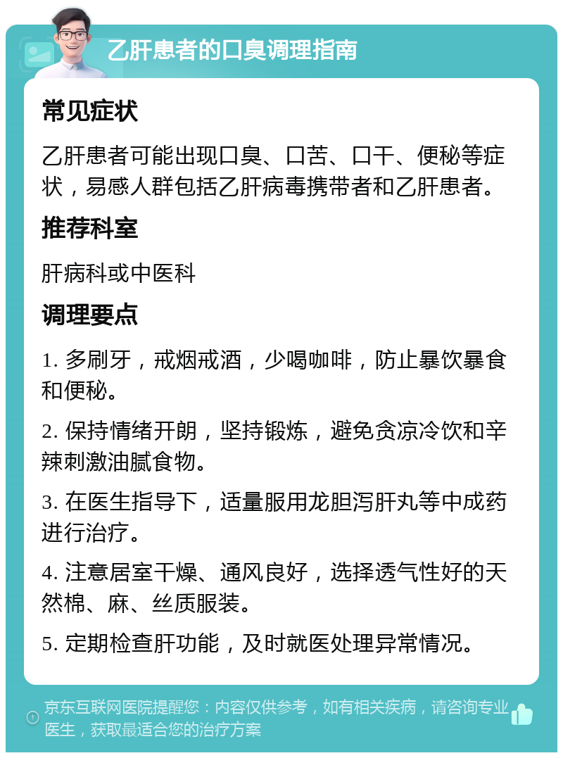 乙肝患者的口臭调理指南 常见症状 乙肝患者可能出现口臭、口苦、口干、便秘等症状，易感人群包括乙肝病毒携带者和乙肝患者。 推荐科室 肝病科或中医科 调理要点 1. 多刷牙，戒烟戒酒，少喝咖啡，防止暴饮暴食和便秘。 2. 保持情绪开朗，坚持锻炼，避免贪凉冷饮和辛辣刺激油腻食物。 3. 在医生指导下，适量服用龙胆泻肝丸等中成药进行治疗。 4. 注意居室干燥、通风良好，选择透气性好的天然棉、麻、丝质服装。 5. 定期检查肝功能，及时就医处理异常情况。