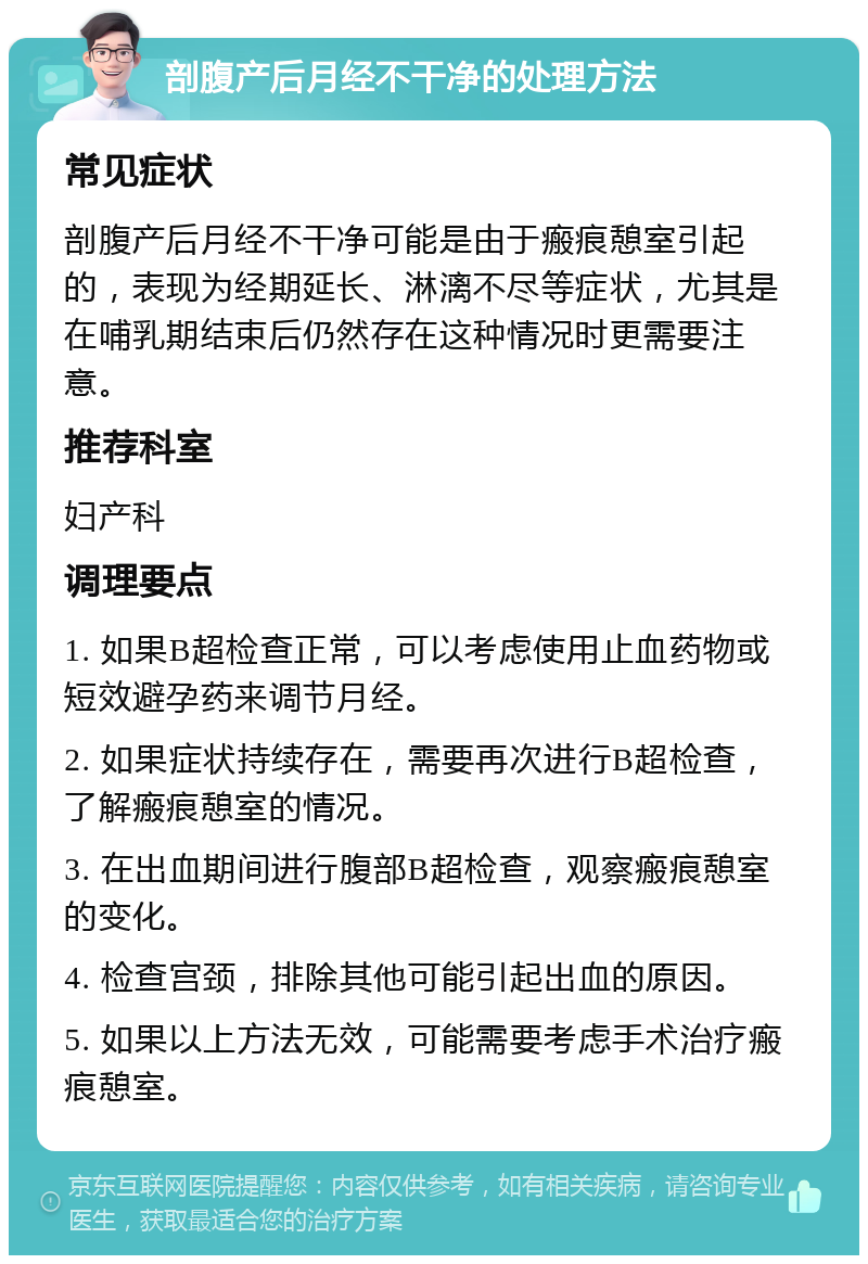 剖腹产后月经不干净的处理方法 常见症状 剖腹产后月经不干净可能是由于瘢痕憩室引起的，表现为经期延长、淋漓不尽等症状，尤其是在哺乳期结束后仍然存在这种情况时更需要注意。 推荐科室 妇产科 调理要点 1. 如果B超检查正常，可以考虑使用止血药物或短效避孕药来调节月经。 2. 如果症状持续存在，需要再次进行B超检查，了解瘢痕憩室的情况。 3. 在出血期间进行腹部B超检查，观察瘢痕憩室的变化。 4. 检查宫颈，排除其他可能引起出血的原因。 5. 如果以上方法无效，可能需要考虑手术治疗瘢痕憩室。