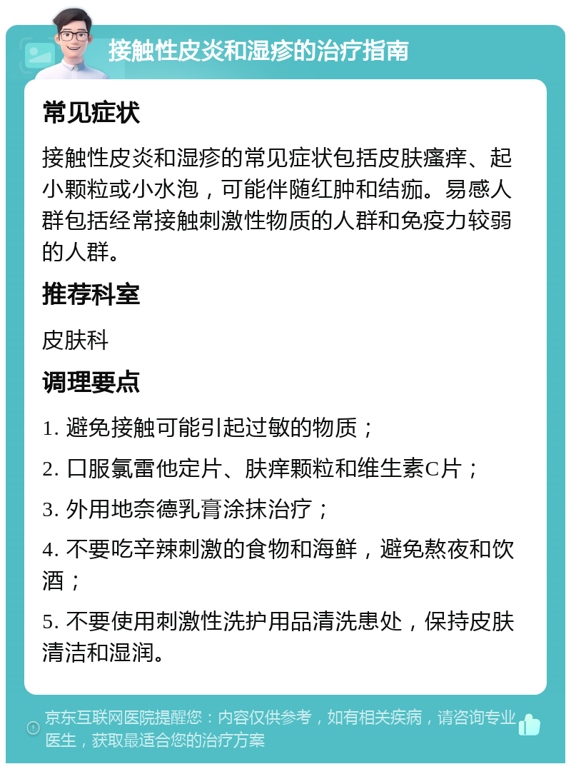 接触性皮炎和湿疹的治疗指南 常见症状 接触性皮炎和湿疹的常见症状包括皮肤瘙痒、起小颗粒或小水泡，可能伴随红肿和结痂。易感人群包括经常接触刺激性物质的人群和免疫力较弱的人群。 推荐科室 皮肤科 调理要点 1. 避免接触可能引起过敏的物质； 2. 口服氯雷他定片、肤痒颗粒和维生素C片； 3. 外用地奈德乳膏涂抹治疗； 4. 不要吃辛辣刺激的食物和海鲜，避免熬夜和饮酒； 5. 不要使用刺激性洗护用品清洗患处，保持皮肤清洁和湿润。