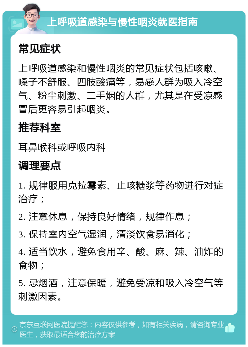 上呼吸道感染与慢性咽炎就医指南 常见症状 上呼吸道感染和慢性咽炎的常见症状包括咳嗽、嗓子不舒服、四肢酸痛等，易感人群为吸入冷空气、粉尘刺激、二手烟的人群，尤其是在受凉感冒后更容易引起咽炎。 推荐科室 耳鼻喉科或呼吸内科 调理要点 1. 规律服用克拉霉素、止咳糖浆等药物进行对症治疗； 2. 注意休息，保持良好情绪，规律作息； 3. 保持室内空气湿润，清淡饮食易消化； 4. 适当饮水，避免食用辛、酸、麻、辣、油炸的食物； 5. 忌烟酒，注意保暖，避免受凉和吸入冷空气等刺激因素。