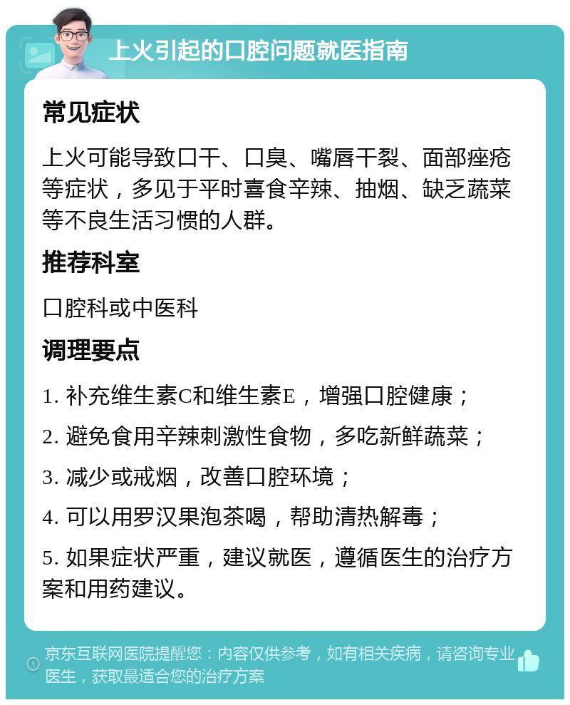 上火引起的口腔问题就医指南 常见症状 上火可能导致口干、口臭、嘴唇干裂、面部痤疮等症状，多见于平时喜食辛辣、抽烟、缺乏蔬菜等不良生活习惯的人群。 推荐科室 口腔科或中医科 调理要点 1. 补充维生素C和维生素E，增强口腔健康； 2. 避免食用辛辣刺激性食物，多吃新鲜蔬菜； 3. 减少或戒烟，改善口腔环境； 4. 可以用罗汉果泡茶喝，帮助清热解毒； 5. 如果症状严重，建议就医，遵循医生的治疗方案和用药建议。