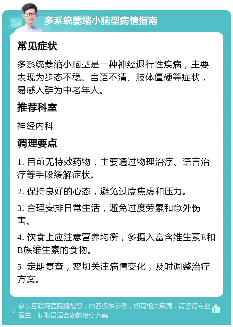 多系统萎缩小脑型病情指南 常见症状 多系统萎缩小脑型是一种神经退行性疾病，主要表现为步态不稳、言语不清、肢体僵硬等症状，易感人群为中老年人。 推荐科室 神经内科 调理要点 1. 目前无特效药物，主要通过物理治疗、语言治疗等手段缓解症状。 2. 保持良好的心态，避免过度焦虑和压力。 3. 合理安排日常生活，避免过度劳累和意外伤害。 4. 饮食上应注意营养均衡，多摄入富含维生素E和B族维生素的食物。 5. 定期复查，密切关注病情变化，及时调整治疗方案。