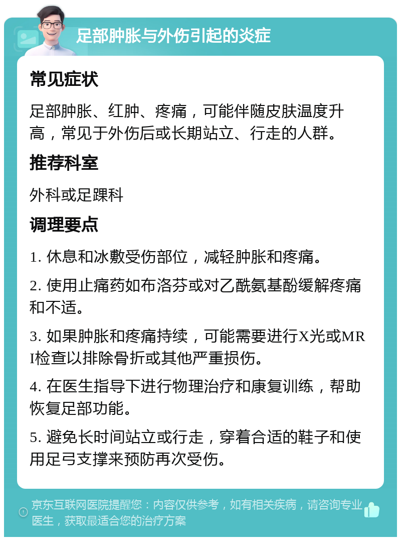 足部肿胀与外伤引起的炎症 常见症状 足部肿胀、红肿、疼痛，可能伴随皮肤温度升高，常见于外伤后或长期站立、行走的人群。 推荐科室 外科或足踝科 调理要点 1. 休息和冰敷受伤部位，减轻肿胀和疼痛。 2. 使用止痛药如布洛芬或对乙酰氨基酚缓解疼痛和不适。 3. 如果肿胀和疼痛持续，可能需要进行X光或MRI检查以排除骨折或其他严重损伤。 4. 在医生指导下进行物理治疗和康复训练，帮助恢复足部功能。 5. 避免长时间站立或行走，穿着合适的鞋子和使用足弓支撑来预防再次受伤。