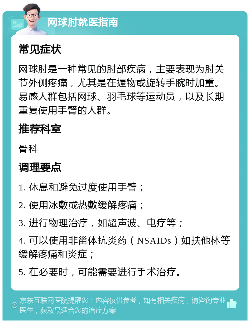 网球肘就医指南 常见症状 网球肘是一种常见的肘部疾病，主要表现为肘关节外侧疼痛，尤其是在握物或旋转手腕时加重。易感人群包括网球、羽毛球等运动员，以及长期重复使用手臂的人群。 推荐科室 骨科 调理要点 1. 休息和避免过度使用手臂； 2. 使用冰敷或热敷缓解疼痛； 3. 进行物理治疗，如超声波、电疗等； 4. 可以使用非甾体抗炎药（NSAIDs）如扶他林等缓解疼痛和炎症； 5. 在必要时，可能需要进行手术治疗。