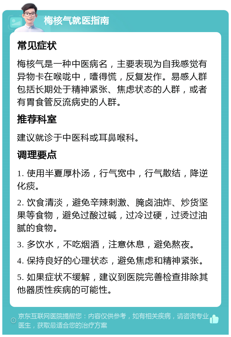 梅核气就医指南 常见症状 梅核气是一种中医病名，主要表现为自我感觉有异物卡在喉咙中，噎得慌，反复发作。易感人群包括长期处于精神紧张、焦虑状态的人群，或者有胃食管反流病史的人群。 推荐科室 建议就诊于中医科或耳鼻喉科。 调理要点 1. 使用半夏厚朴汤，行气宽中，行气散结，降逆化痰。 2. 饮食清淡，避免辛辣刺激、腌卤油炸、炒货坚果等食物，避免过酸过碱，过冷过硬，过烫过油腻的食物。 3. 多饮水，不吃烟酒，注意休息，避免熬夜。 4. 保持良好的心理状态，避免焦虑和精神紧张。 5. 如果症状不缓解，建议到医院完善检查排除其他器质性疾病的可能性。