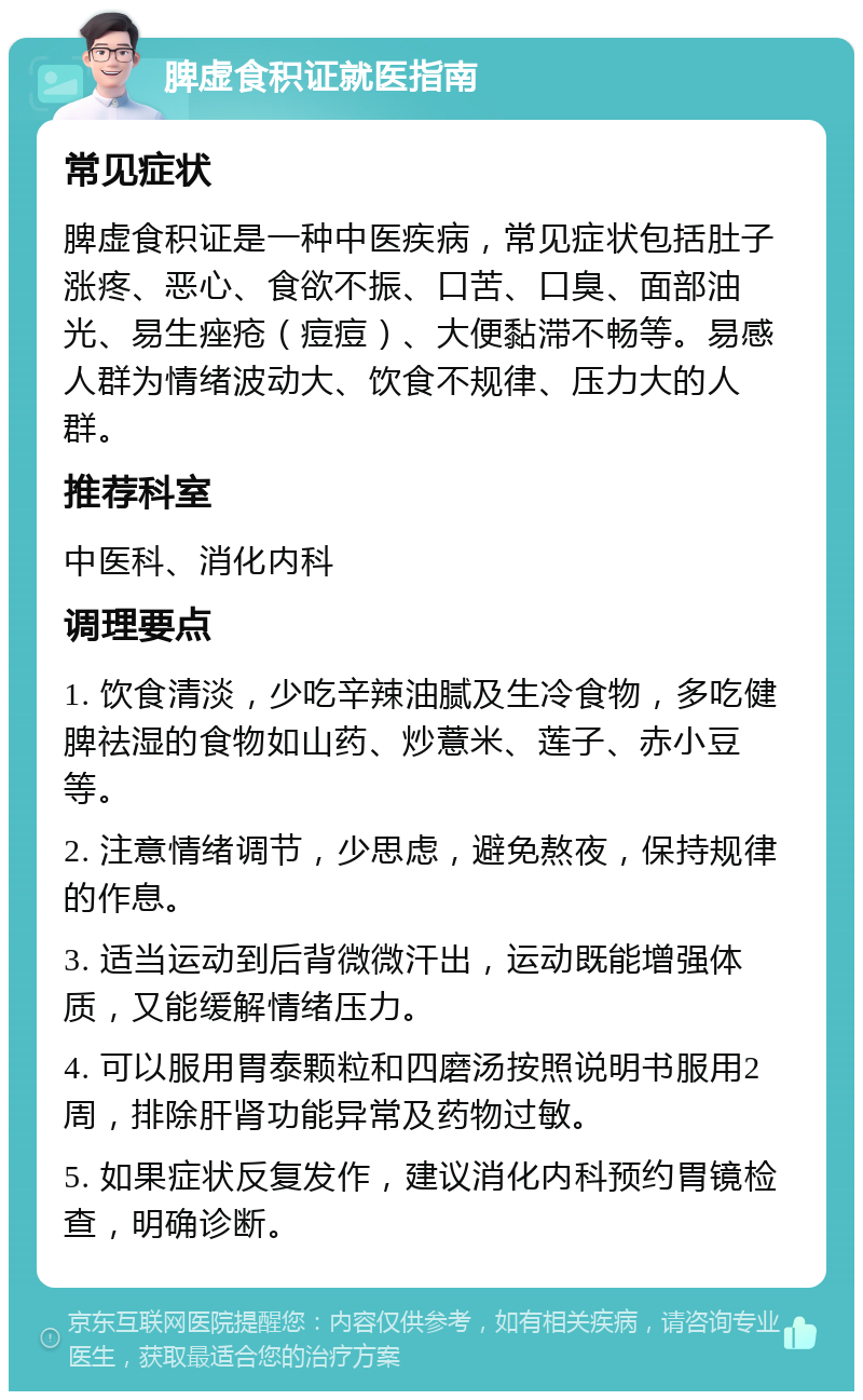 脾虚食积证就医指南 常见症状 脾虚食积证是一种中医疾病，常见症状包括肚子涨疼、恶心、食欲不振、口苦、口臭、面部油光、易生痤疮（痘痘）、大便黏滞不畅等。易感人群为情绪波动大、饮食不规律、压力大的人群。 推荐科室 中医科、消化内科 调理要点 1. 饮食清淡，少吃辛辣油腻及生冷食物，多吃健脾祛湿的食物如山药、炒薏米、莲子、赤小豆等。 2. 注意情绪调节，少思虑，避免熬夜，保持规律的作息。 3. 适当运动到后背微微汗出，运动既能增强体质，又能缓解情绪压力。 4. 可以服用胃泰颗粒和四磨汤按照说明书服用2周，排除肝肾功能异常及药物过敏。 5. 如果症状反复发作，建议消化内科预约胃镜检查，明确诊断。