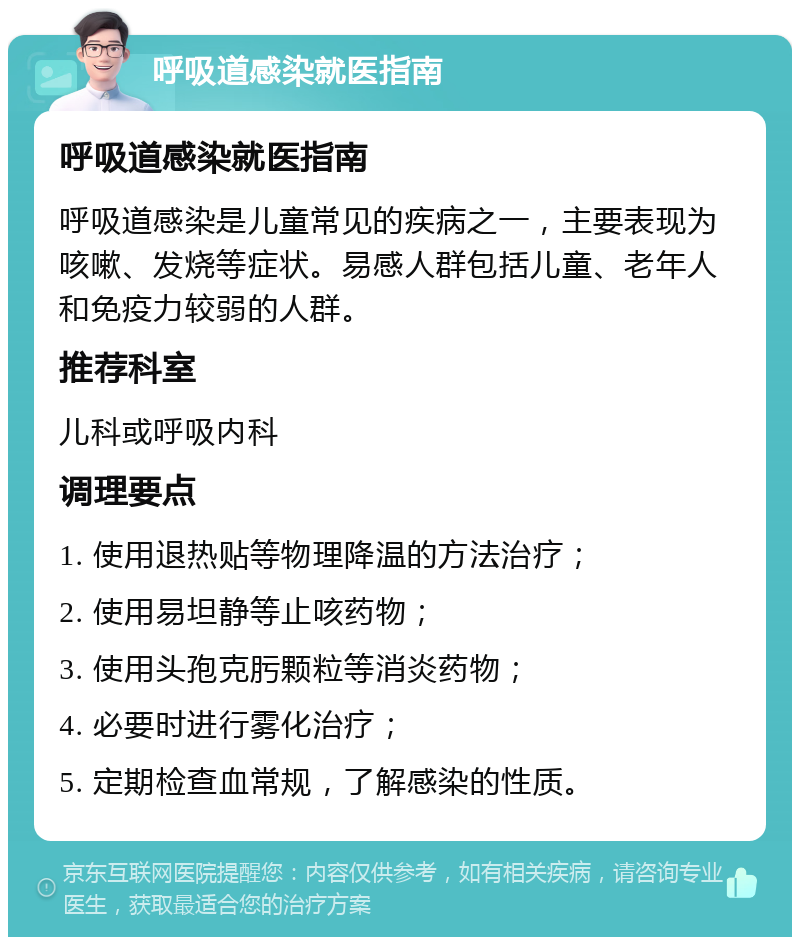 呼吸道感染就医指南 呼吸道感染就医指南 呼吸道感染是儿童常见的疾病之一，主要表现为咳嗽、发烧等症状。易感人群包括儿童、老年人和免疫力较弱的人群。 推荐科室 儿科或呼吸内科 调理要点 1. 使用退热贴等物理降温的方法治疗； 2. 使用易坦静等止咳药物； 3. 使用头孢克肟颗粒等消炎药物； 4. 必要时进行雾化治疗； 5. 定期检查血常规，了解感染的性质。