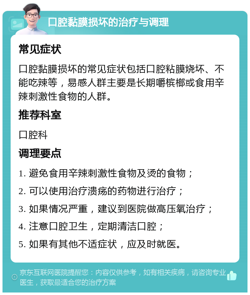 口腔黏膜损坏的治疗与调理 常见症状 口腔黏膜损坏的常见症状包括口腔粘膜烧坏、不能吃辣等，易感人群主要是长期嚼槟榔或食用辛辣刺激性食物的人群。 推荐科室 口腔科 调理要点 1. 避免食用辛辣刺激性食物及烫的食物； 2. 可以使用治疗溃疡的药物进行治疗； 3. 如果情况严重，建议到医院做高压氧治疗； 4. 注意口腔卫生，定期清洁口腔； 5. 如果有其他不适症状，应及时就医。