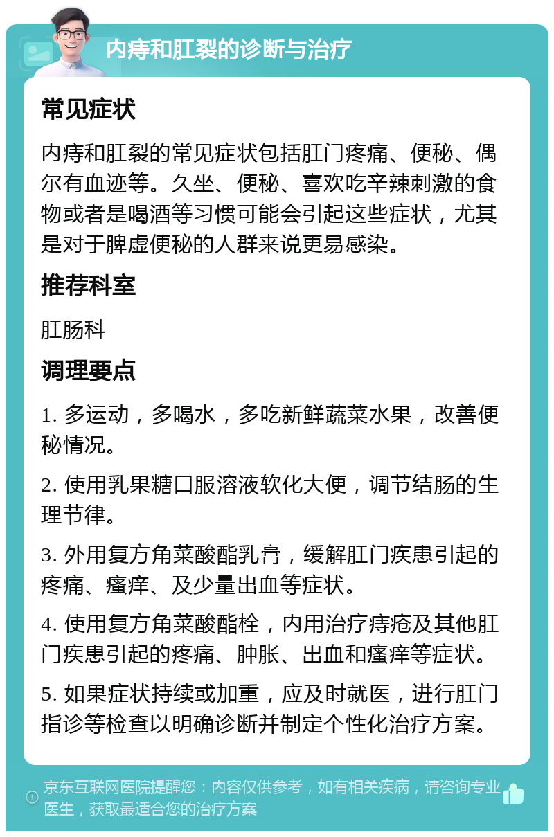 内痔和肛裂的诊断与治疗 常见症状 内痔和肛裂的常见症状包括肛门疼痛、便秘、偶尔有血迹等。久坐、便秘、喜欢吃辛辣刺激的食物或者是喝酒等习惯可能会引起这些症状，尤其是对于脾虚便秘的人群来说更易感染。 推荐科室 肛肠科 调理要点 1. 多运动，多喝水，多吃新鲜蔬菜水果，改善便秘情况。 2. 使用乳果糖口服溶液软化大便，调节结肠的生理节律。 3. 外用复方角菜酸酯乳膏，缓解肛门疾患引起的疼痛、瘙痒、及少量出血等症状。 4. 使用复方角菜酸酯栓，内用治疗痔疮及其他肛门疾患引起的疼痛、肿胀、出血和瘙痒等症状。 5. 如果症状持续或加重，应及时就医，进行肛门指诊等检查以明确诊断并制定个性化治疗方案。