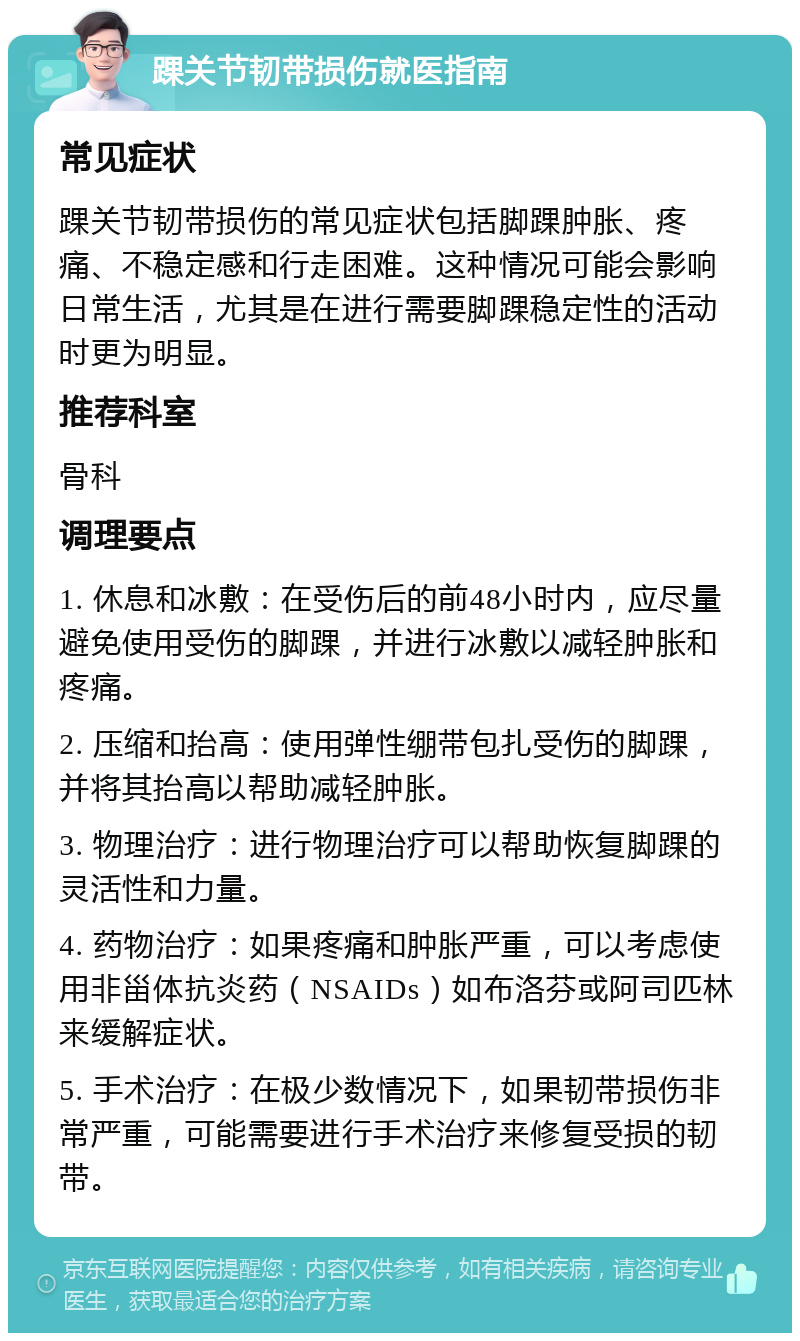 踝关节韧带损伤就医指南 常见症状 踝关节韧带损伤的常见症状包括脚踝肿胀、疼痛、不稳定感和行走困难。这种情况可能会影响日常生活，尤其是在进行需要脚踝稳定性的活动时更为明显。 推荐科室 骨科 调理要点 1. 休息和冰敷：在受伤后的前48小时内，应尽量避免使用受伤的脚踝，并进行冰敷以减轻肿胀和疼痛。 2. 压缩和抬高：使用弹性绷带包扎受伤的脚踝，并将其抬高以帮助减轻肿胀。 3. 物理治疗：进行物理治疗可以帮助恢复脚踝的灵活性和力量。 4. 药物治疗：如果疼痛和肿胀严重，可以考虑使用非甾体抗炎药（NSAIDs）如布洛芬或阿司匹林来缓解症状。 5. 手术治疗：在极少数情况下，如果韧带损伤非常严重，可能需要进行手术治疗来修复受损的韧带。