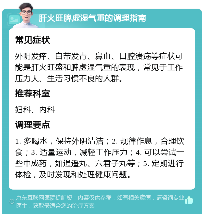 肝火旺脾虚湿气重的调理指南 常见症状 外阴发痒、白带发青、鼻血、口腔溃疡等症状可能是肝火旺盛和脾虚湿气重的表现，常见于工作压力大、生活习惯不良的人群。 推荐科室 妇科、内科 调理要点 1. 多喝水，保持外阴清洁；2. 规律作息，合理饮食；3. 适量运动，减轻工作压力；4. 可以尝试一些中成药，如逍遥丸、六君子丸等；5. 定期进行体检，及时发现和处理健康问题。