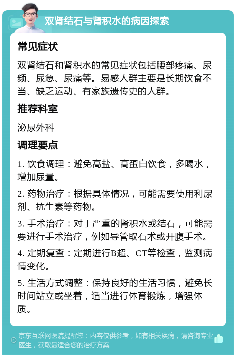 双肾结石与肾积水的病因探索 常见症状 双肾结石和肾积水的常见症状包括腰部疼痛、尿频、尿急、尿痛等。易感人群主要是长期饮食不当、缺乏运动、有家族遗传史的人群。 推荐科室 泌尿外科 调理要点 1. 饮食调理：避免高盐、高蛋白饮食，多喝水，增加尿量。 2. 药物治疗：根据具体情况，可能需要使用利尿剂、抗生素等药物。 3. 手术治疗：对于严重的肾积水或结石，可能需要进行手术治疗，例如导管取石术或开腹手术。 4. 定期复查：定期进行B超、CT等检查，监测病情变化。 5. 生活方式调整：保持良好的生活习惯，避免长时间站立或坐着，适当进行体育锻炼，增强体质。