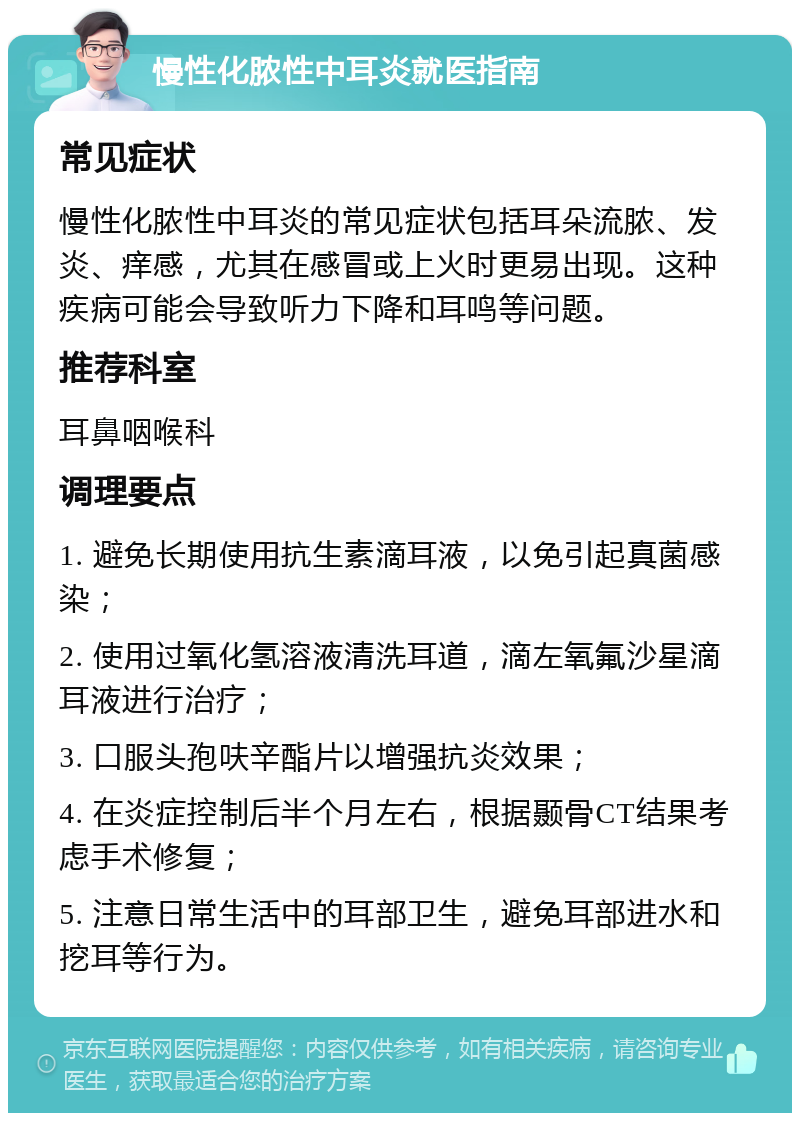 慢性化脓性中耳炎就医指南 常见症状 慢性化脓性中耳炎的常见症状包括耳朵流脓、发炎、痒感，尤其在感冒或上火时更易出现。这种疾病可能会导致听力下降和耳鸣等问题。 推荐科室 耳鼻咽喉科 调理要点 1. 避免长期使用抗生素滴耳液，以免引起真菌感染； 2. 使用过氧化氢溶液清洗耳道，滴左氧氟沙星滴耳液进行治疗； 3. 口服头孢呋辛酯片以增强抗炎效果； 4. 在炎症控制后半个月左右，根据颞骨CT结果考虑手术修复； 5. 注意日常生活中的耳部卫生，避免耳部进水和挖耳等行为。