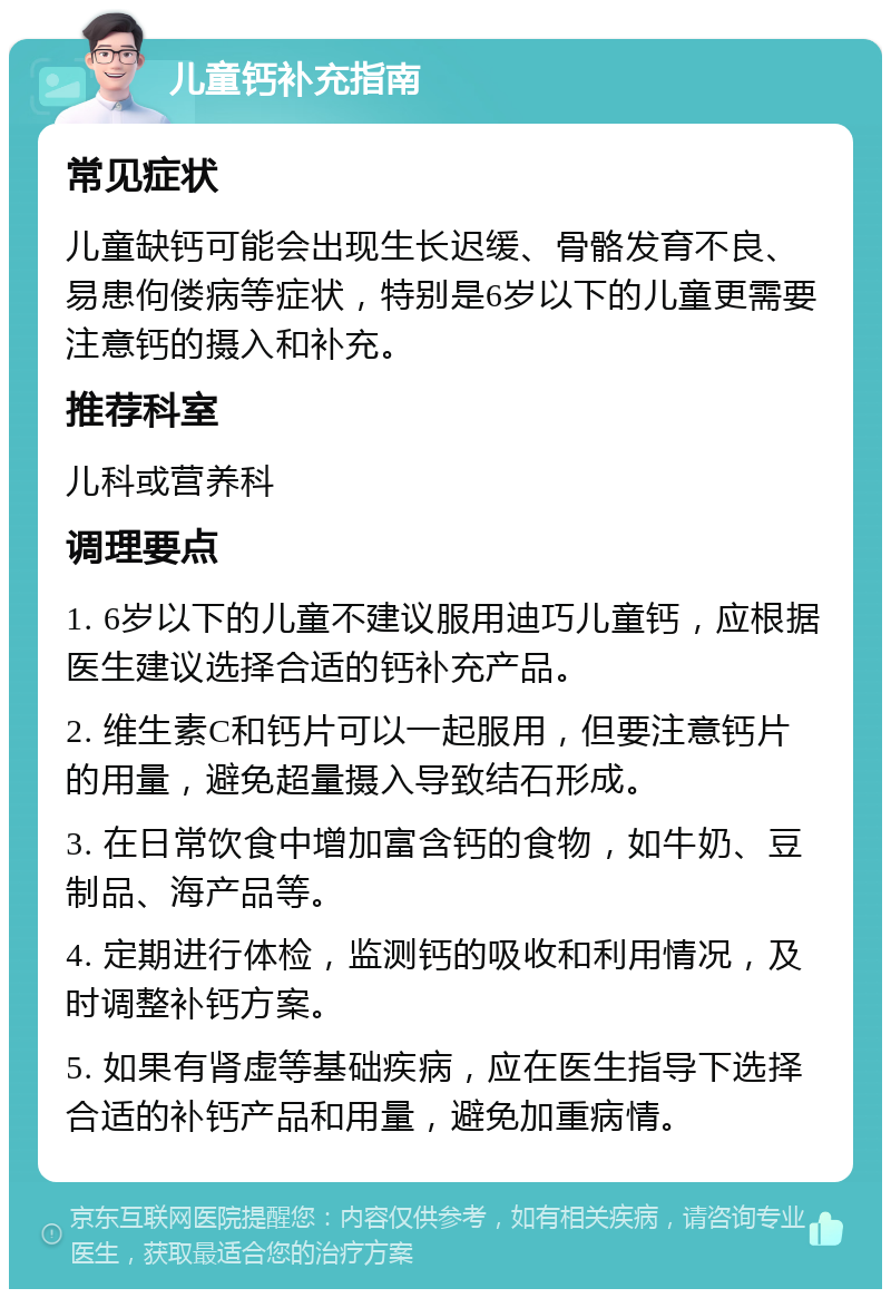 儿童钙补充指南 常见症状 儿童缺钙可能会出现生长迟缓、骨骼发育不良、易患佝偻病等症状，特别是6岁以下的儿童更需要注意钙的摄入和补充。 推荐科室 儿科或营养科 调理要点 1. 6岁以下的儿童不建议服用迪巧儿童钙，应根据医生建议选择合适的钙补充产品。 2. 维生素C和钙片可以一起服用，但要注意钙片的用量，避免超量摄入导致结石形成。 3. 在日常饮食中增加富含钙的食物，如牛奶、豆制品、海产品等。 4. 定期进行体检，监测钙的吸收和利用情况，及时调整补钙方案。 5. 如果有肾虚等基础疾病，应在医生指导下选择合适的补钙产品和用量，避免加重病情。