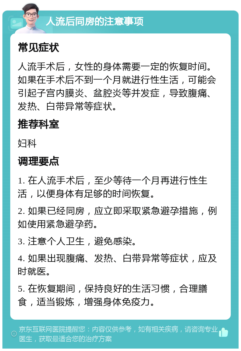 人流后同房的注意事项 常见症状 人流手术后，女性的身体需要一定的恢复时间。如果在手术后不到一个月就进行性生活，可能会引起子宫内膜炎、盆腔炎等并发症，导致腹痛、发热、白带异常等症状。 推荐科室 妇科 调理要点 1. 在人流手术后，至少等待一个月再进行性生活，以便身体有足够的时间恢复。 2. 如果已经同房，应立即采取紧急避孕措施，例如使用紧急避孕药。 3. 注意个人卫生，避免感染。 4. 如果出现腹痛、发热、白带异常等症状，应及时就医。 5. 在恢复期间，保持良好的生活习惯，合理膳食，适当锻炼，增强身体免疫力。