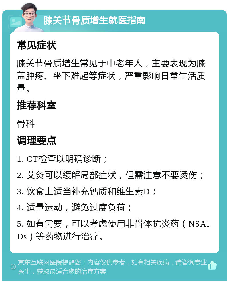 膝关节骨质增生就医指南 常见症状 膝关节骨质增生常见于中老年人，主要表现为膝盖肿疼、坐下难起等症状，严重影响日常生活质量。 推荐科室 骨科 调理要点 1. CT检查以明确诊断； 2. 艾灸可以缓解局部症状，但需注意不要烫伤； 3. 饮食上适当补充钙质和维生素D； 4. 适量运动，避免过度负荷； 5. 如有需要，可以考虑使用非甾体抗炎药（NSAIDs）等药物进行治疗。