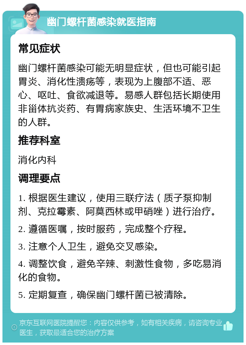 幽门螺杆菌感染就医指南 常见症状 幽门螺杆菌感染可能无明显症状，但也可能引起胃炎、消化性溃疡等，表现为上腹部不适、恶心、呕吐、食欲减退等。易感人群包括长期使用非甾体抗炎药、有胃病家族史、生活环境不卫生的人群。 推荐科室 消化内科 调理要点 1. 根据医生建议，使用三联疗法（质子泵抑制剂、克拉霉素、阿莫西林或甲硝唑）进行治疗。 2. 遵循医嘱，按时服药，完成整个疗程。 3. 注意个人卫生，避免交叉感染。 4. 调整饮食，避免辛辣、刺激性食物，多吃易消化的食物。 5. 定期复查，确保幽门螺杆菌已被清除。