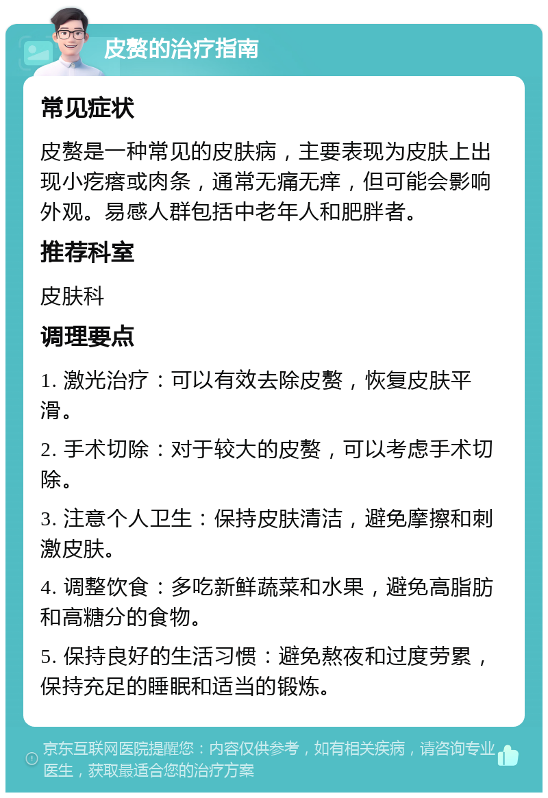 皮赘的治疗指南 常见症状 皮赘是一种常见的皮肤病，主要表现为皮肤上出现小疙瘩或肉条，通常无痛无痒，但可能会影响外观。易感人群包括中老年人和肥胖者。 推荐科室 皮肤科 调理要点 1. 激光治疗：可以有效去除皮赘，恢复皮肤平滑。 2. 手术切除：对于较大的皮赘，可以考虑手术切除。 3. 注意个人卫生：保持皮肤清洁，避免摩擦和刺激皮肤。 4. 调整饮食：多吃新鲜蔬菜和水果，避免高脂肪和高糖分的食物。 5. 保持良好的生活习惯：避免熬夜和过度劳累，保持充足的睡眠和适当的锻炼。