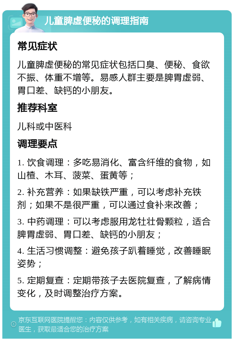 儿童脾虚便秘的调理指南 常见症状 儿童脾虚便秘的常见症状包括口臭、便秘、食欲不振、体重不增等。易感人群主要是脾胃虚弱、胃口差、缺钙的小朋友。 推荐科室 儿科或中医科 调理要点 1. 饮食调理：多吃易消化、富含纤维的食物，如山楂、木耳、菠菜、蛋黄等； 2. 补充营养：如果缺铁严重，可以考虑补充铁剂；如果不是很严重，可以通过食补来改善； 3. 中药调理：可以考虑服用龙牡壮骨颗粒，适合脾胃虚弱、胃口差、缺钙的小朋友； 4. 生活习惯调整：避免孩子趴着睡觉，改善睡眠姿势； 5. 定期复查：定期带孩子去医院复查，了解病情变化，及时调整治疗方案。