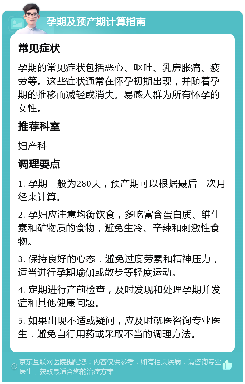 孕期及预产期计算指南 常见症状 孕期的常见症状包括恶心、呕吐、乳房胀痛、疲劳等。这些症状通常在怀孕初期出现，并随着孕期的推移而减轻或消失。易感人群为所有怀孕的女性。 推荐科室 妇产科 调理要点 1. 孕期一般为280天，预产期可以根据最后一次月经来计算。 2. 孕妇应注意均衡饮食，多吃富含蛋白质、维生素和矿物质的食物，避免生冷、辛辣和刺激性食物。 3. 保持良好的心态，避免过度劳累和精神压力，适当进行孕期瑜伽或散步等轻度运动。 4. 定期进行产前检查，及时发现和处理孕期并发症和其他健康问题。 5. 如果出现不适或疑问，应及时就医咨询专业医生，避免自行用药或采取不当的调理方法。