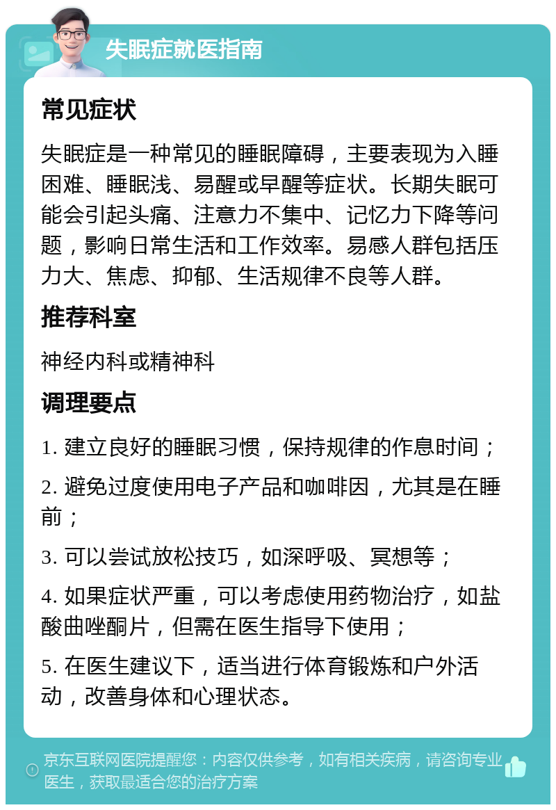 失眠症就医指南 常见症状 失眠症是一种常见的睡眠障碍，主要表现为入睡困难、睡眠浅、易醒或早醒等症状。长期失眠可能会引起头痛、注意力不集中、记忆力下降等问题，影响日常生活和工作效率。易感人群包括压力大、焦虑、抑郁、生活规律不良等人群。 推荐科室 神经内科或精神科 调理要点 1. 建立良好的睡眠习惯，保持规律的作息时间； 2. 避免过度使用电子产品和咖啡因，尤其是在睡前； 3. 可以尝试放松技巧，如深呼吸、冥想等； 4. 如果症状严重，可以考虑使用药物治疗，如盐酸曲唑酮片，但需在医生指导下使用； 5. 在医生建议下，适当进行体育锻炼和户外活动，改善身体和心理状态。