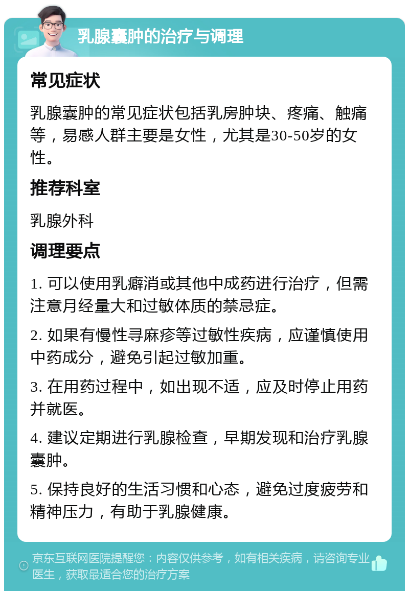 乳腺囊肿的治疗与调理 常见症状 乳腺囊肿的常见症状包括乳房肿块、疼痛、触痛等，易感人群主要是女性，尤其是30-50岁的女性。 推荐科室 乳腺外科 调理要点 1. 可以使用乳癖消或其他中成药进行治疗，但需注意月经量大和过敏体质的禁忌症。 2. 如果有慢性寻麻疹等过敏性疾病，应谨慎使用中药成分，避免引起过敏加重。 3. 在用药过程中，如出现不适，应及时停止用药并就医。 4. 建议定期进行乳腺检查，早期发现和治疗乳腺囊肿。 5. 保持良好的生活习惯和心态，避免过度疲劳和精神压力，有助于乳腺健康。