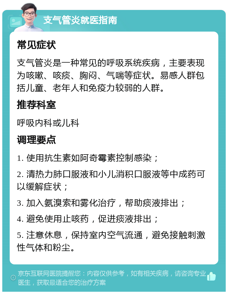 支气管炎就医指南 常见症状 支气管炎是一种常见的呼吸系统疾病，主要表现为咳嗽、咳痰、胸闷、气喘等症状。易感人群包括儿童、老年人和免疫力较弱的人群。 推荐科室 呼吸内科或儿科 调理要点 1. 使用抗生素如阿奇霉素控制感染； 2. 清热力肺口服液和小儿消积口服液等中成药可以缓解症状； 3. 加入氨溴索和雾化治疗，帮助痰液排出； 4. 避免使用止咳药，促进痰液排出； 5. 注意休息，保持室内空气流通，避免接触刺激性气体和粉尘。