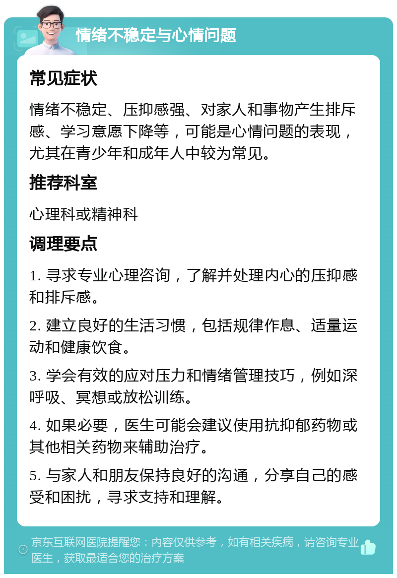 情绪不稳定与心情问题 常见症状 情绪不稳定、压抑感强、对家人和事物产生排斥感、学习意愿下降等，可能是心情问题的表现，尤其在青少年和成年人中较为常见。 推荐科室 心理科或精神科 调理要点 1. 寻求专业心理咨询，了解并处理内心的压抑感和排斥感。 2. 建立良好的生活习惯，包括规律作息、适量运动和健康饮食。 3. 学会有效的应对压力和情绪管理技巧，例如深呼吸、冥想或放松训练。 4. 如果必要，医生可能会建议使用抗抑郁药物或其他相关药物来辅助治疗。 5. 与家人和朋友保持良好的沟通，分享自己的感受和困扰，寻求支持和理解。