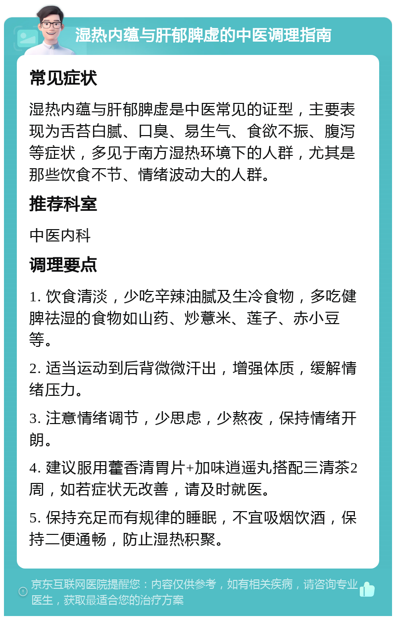 湿热内蕴与肝郁脾虚的中医调理指南 常见症状 湿热内蕴与肝郁脾虚是中医常见的证型，主要表现为舌苔白腻、口臭、易生气、食欲不振、腹泻等症状，多见于南方湿热环境下的人群，尤其是那些饮食不节、情绪波动大的人群。 推荐科室 中医内科 调理要点 1. 饮食清淡，少吃辛辣油腻及生冷食物，多吃健脾祛湿的食物如山药、炒薏米、莲子、赤小豆等。 2. 适当运动到后背微微汗出，增强体质，缓解情绪压力。 3. 注意情绪调节，少思虑，少熬夜，保持情绪开朗。 4. 建议服用藿香清胃片+加味逍遥丸搭配三清茶2周，如若症状无改善，请及时就医。 5. 保持充足而有规律的睡眠，不宜吸烟饮酒，保持二便通畅，防止湿热积聚。