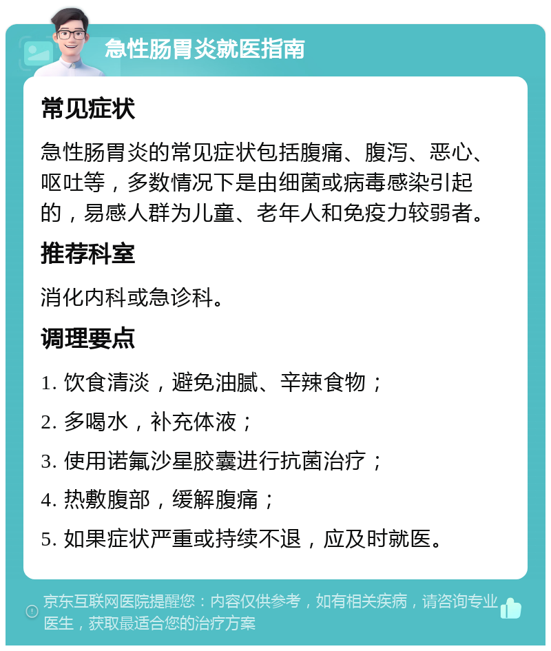 急性肠胃炎就医指南 常见症状 急性肠胃炎的常见症状包括腹痛、腹泻、恶心、呕吐等，多数情况下是由细菌或病毒感染引起的，易感人群为儿童、老年人和免疫力较弱者。 推荐科室 消化内科或急诊科。 调理要点 1. 饮食清淡，避免油腻、辛辣食物； 2. 多喝水，补充体液； 3. 使用诺氟沙星胶囊进行抗菌治疗； 4. 热敷腹部，缓解腹痛； 5. 如果症状严重或持续不退，应及时就医。