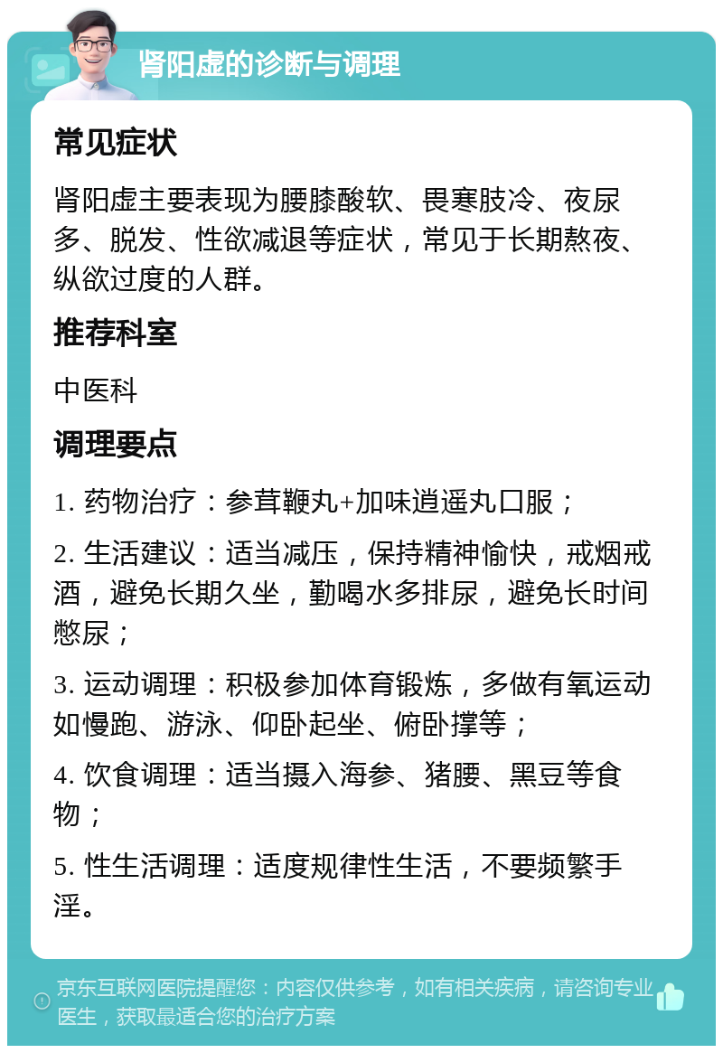 肾阳虚的诊断与调理 常见症状 肾阳虚主要表现为腰膝酸软、畏寒肢冷、夜尿多、脱发、性欲减退等症状，常见于长期熬夜、纵欲过度的人群。 推荐科室 中医科 调理要点 1. 药物治疗：参茸鞭丸+加味逍遥丸口服； 2. 生活建议：适当减压，保持精神愉快，戒烟戒酒，避免长期久坐，勤喝水多排尿，避免长时间憋尿； 3. 运动调理：积极参加体育锻炼，多做有氧运动如慢跑、游泳、仰卧起坐、俯卧撑等； 4. 饮食调理：适当摄入海参、猪腰、黑豆等食物； 5. 性生活调理：适度规律性生活，不要频繁手淫。