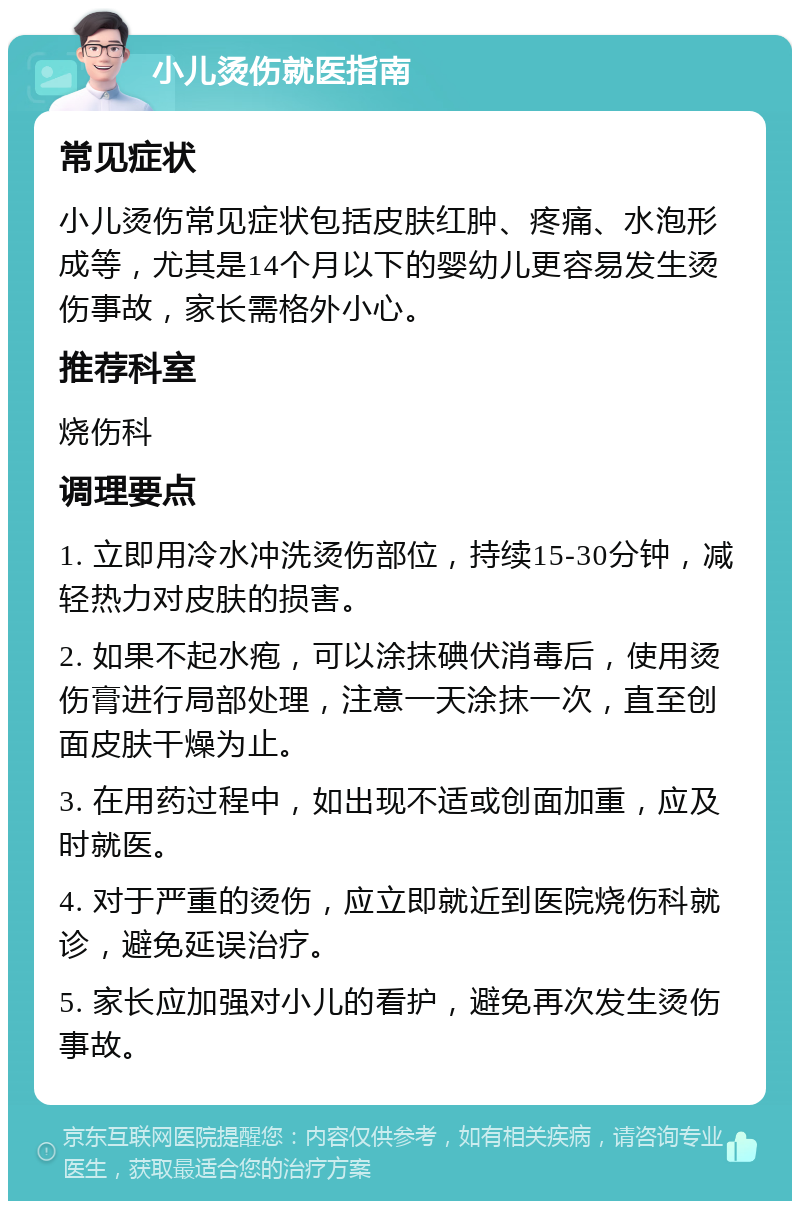 小儿烫伤就医指南 常见症状 小儿烫伤常见症状包括皮肤红肿、疼痛、水泡形成等，尤其是14个月以下的婴幼儿更容易发生烫伤事故，家长需格外小心。 推荐科室 烧伤科 调理要点 1. 立即用冷水冲洗烫伤部位，持续15-30分钟，减轻热力对皮肤的损害。 2. 如果不起水疱，可以涂抹碘伏消毒后，使用烫伤膏进行局部处理，注意一天涂抹一次，直至创面皮肤干燥为止。 3. 在用药过程中，如出现不适或创面加重，应及时就医。 4. 对于严重的烫伤，应立即就近到医院烧伤科就诊，避免延误治疗。 5. 家长应加强对小儿的看护，避免再次发生烫伤事故。