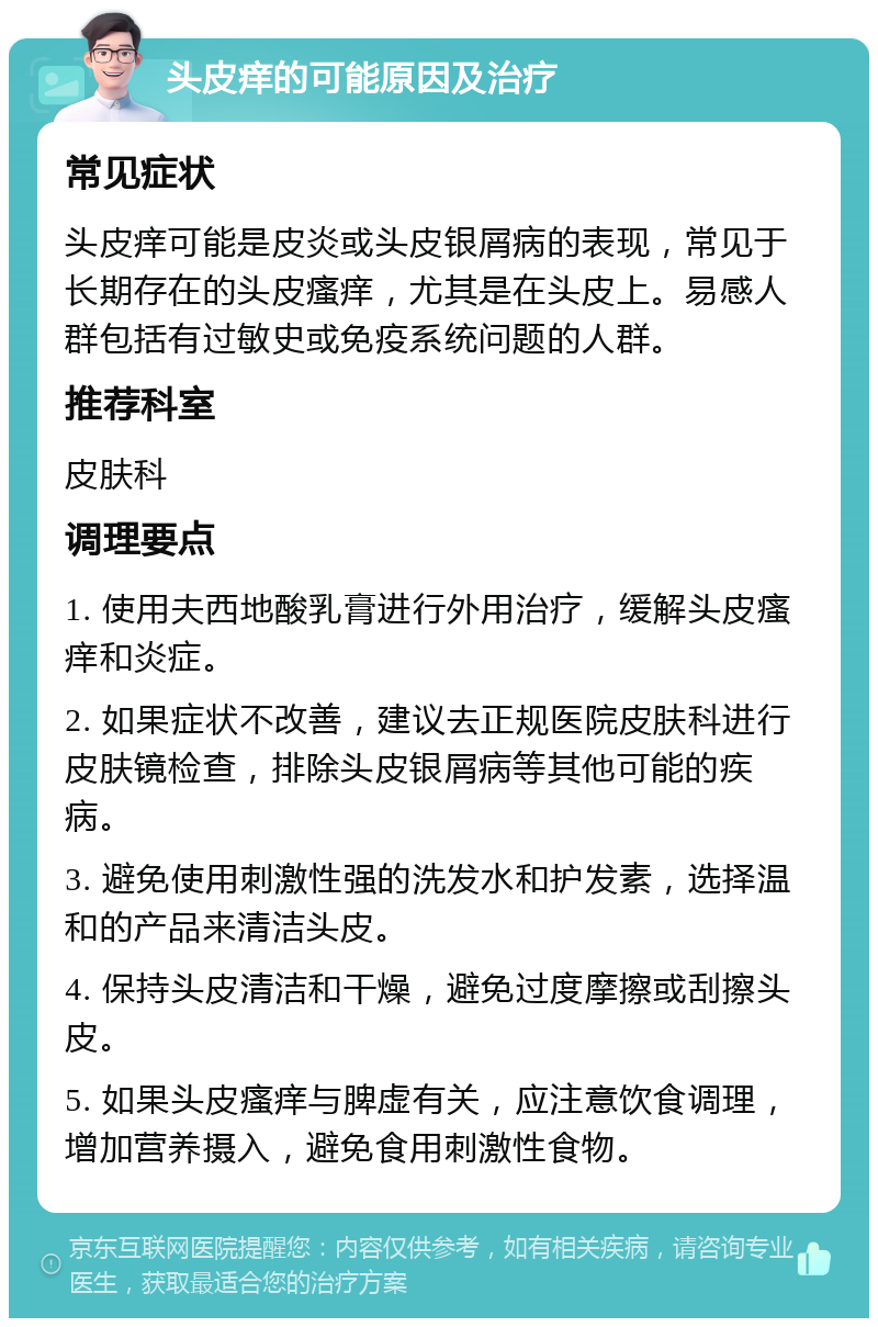 头皮痒的可能原因及治疗 常见症状 头皮痒可能是皮炎或头皮银屑病的表现，常见于长期存在的头皮瘙痒，尤其是在头皮上。易感人群包括有过敏史或免疫系统问题的人群。 推荐科室 皮肤科 调理要点 1. 使用夫西地酸乳膏进行外用治疗，缓解头皮瘙痒和炎症。 2. 如果症状不改善，建议去正规医院皮肤科进行皮肤镜检查，排除头皮银屑病等其他可能的疾病。 3. 避免使用刺激性强的洗发水和护发素，选择温和的产品来清洁头皮。 4. 保持头皮清洁和干燥，避免过度摩擦或刮擦头皮。 5. 如果头皮瘙痒与脾虚有关，应注意饮食调理，增加营养摄入，避免食用刺激性食物。