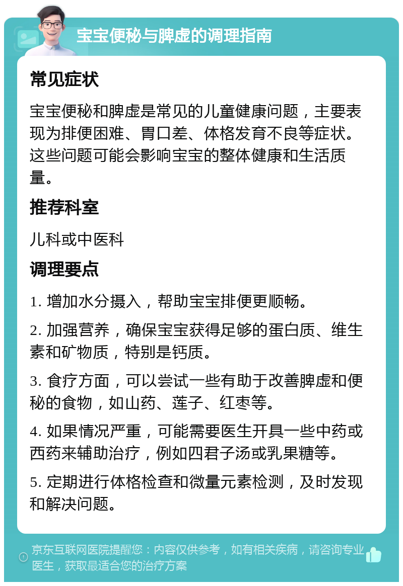 宝宝便秘与脾虚的调理指南 常见症状 宝宝便秘和脾虚是常见的儿童健康问题，主要表现为排便困难、胃口差、体格发育不良等症状。这些问题可能会影响宝宝的整体健康和生活质量。 推荐科室 儿科或中医科 调理要点 1. 增加水分摄入，帮助宝宝排便更顺畅。 2. 加强营养，确保宝宝获得足够的蛋白质、维生素和矿物质，特别是钙质。 3. 食疗方面，可以尝试一些有助于改善脾虚和便秘的食物，如山药、莲子、红枣等。 4. 如果情况严重，可能需要医生开具一些中药或西药来辅助治疗，例如四君子汤或乳果糖等。 5. 定期进行体格检查和微量元素检测，及时发现和解决问题。