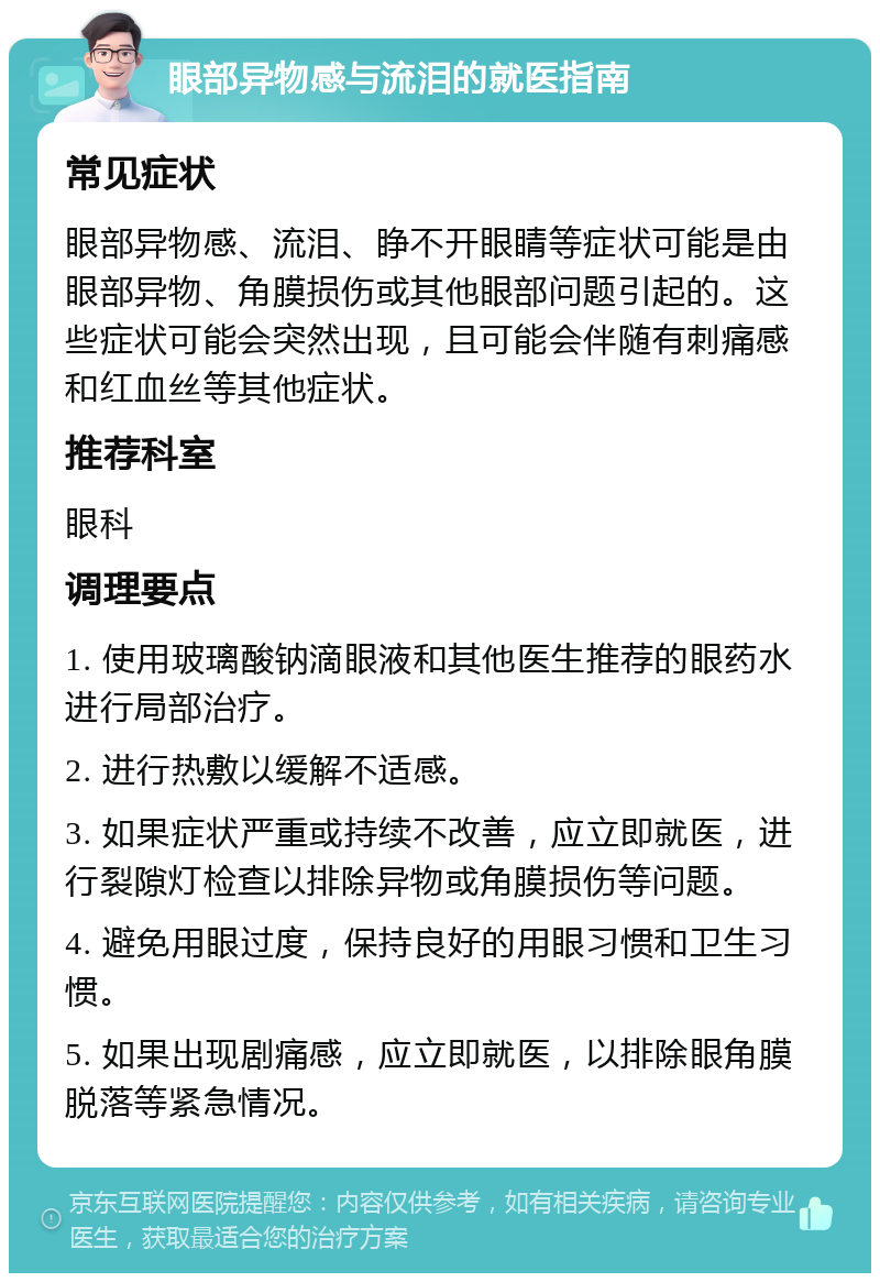 眼部异物感与流泪的就医指南 常见症状 眼部异物感、流泪、睁不开眼睛等症状可能是由眼部异物、角膜损伤或其他眼部问题引起的。这些症状可能会突然出现，且可能会伴随有刺痛感和红血丝等其他症状。 推荐科室 眼科 调理要点 1. 使用玻璃酸钠滴眼液和其他医生推荐的眼药水进行局部治疗。 2. 进行热敷以缓解不适感。 3. 如果症状严重或持续不改善，应立即就医，进行裂隙灯检查以排除异物或角膜损伤等问题。 4. 避免用眼过度，保持良好的用眼习惯和卫生习惯。 5. 如果出现剧痛感，应立即就医，以排除眼角膜脱落等紧急情况。