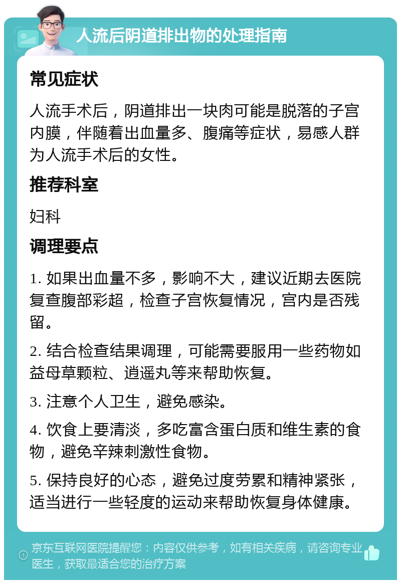 人流后阴道排出物的处理指南 常见症状 人流手术后，阴道排出一块肉可能是脱落的子宫内膜，伴随着出血量多、腹痛等症状，易感人群为人流手术后的女性。 推荐科室 妇科 调理要点 1. 如果出血量不多，影响不大，建议近期去医院复查腹部彩超，检查子宫恢复情况，宫内是否残留。 2. 结合检查结果调理，可能需要服用一些药物如益母草颗粒、逍遥丸等来帮助恢复。 3. 注意个人卫生，避免感染。 4. 饮食上要清淡，多吃富含蛋白质和维生素的食物，避免辛辣刺激性食物。 5. 保持良好的心态，避免过度劳累和精神紧张，适当进行一些轻度的运动来帮助恢复身体健康。