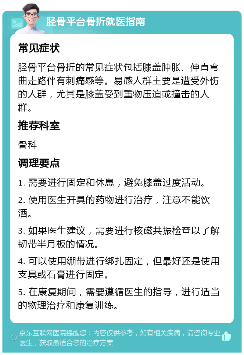 胫骨平台骨折就医指南 常见症状 胫骨平台骨折的常见症状包括膝盖肿胀、伸直弯曲走路伴有刺痛感等。易感人群主要是遭受外伤的人群，尤其是膝盖受到重物压迫或撞击的人群。 推荐科室 骨科 调理要点 1. 需要进行固定和休息，避免膝盖过度活动。 2. 使用医生开具的药物进行治疗，注意不能饮酒。 3. 如果医生建议，需要进行核磁共振检查以了解韧带半月板的情况。 4. 可以使用绷带进行绑扎固定，但最好还是使用支具或石膏进行固定。 5. 在康复期间，需要遵循医生的指导，进行适当的物理治疗和康复训练。