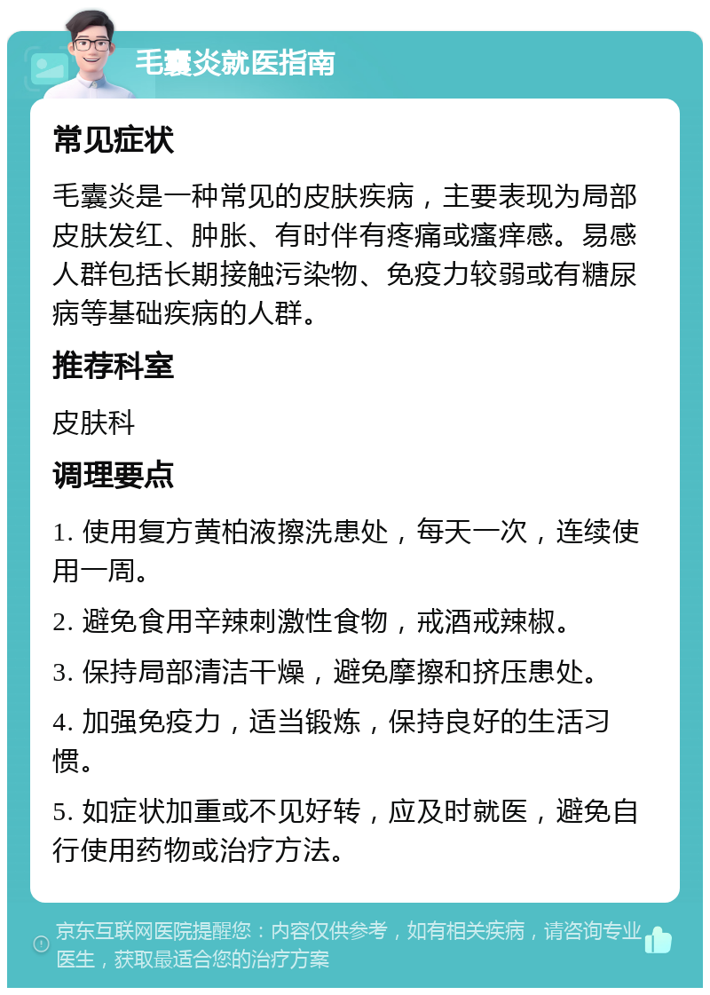 毛囊炎就医指南 常见症状 毛囊炎是一种常见的皮肤疾病，主要表现为局部皮肤发红、肿胀、有时伴有疼痛或瘙痒感。易感人群包括长期接触污染物、免疫力较弱或有糖尿病等基础疾病的人群。 推荐科室 皮肤科 调理要点 1. 使用复方黄柏液擦洗患处，每天一次，连续使用一周。 2. 避免食用辛辣刺激性食物，戒酒戒辣椒。 3. 保持局部清洁干燥，避免摩擦和挤压患处。 4. 加强免疫力，适当锻炼，保持良好的生活习惯。 5. 如症状加重或不见好转，应及时就医，避免自行使用药物或治疗方法。