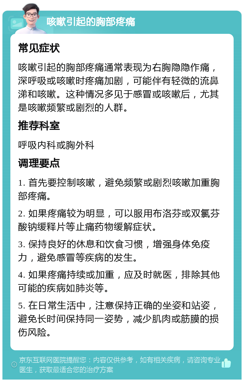 咳嗽引起的胸部疼痛 常见症状 咳嗽引起的胸部疼痛通常表现为右胸隐隐作痛，深呼吸或咳嗽时疼痛加剧，可能伴有轻微的流鼻涕和咳嗽。这种情况多见于感冒或咳嗽后，尤其是咳嗽频繁或剧烈的人群。 推荐科室 呼吸内科或胸外科 调理要点 1. 首先要控制咳嗽，避免频繁或剧烈咳嗽加重胸部疼痛。 2. 如果疼痛较为明显，可以服用布洛芬或双氯芬酸钠缓释片等止痛药物缓解症状。 3. 保持良好的休息和饮食习惯，增强身体免疫力，避免感冒等疾病的发生。 4. 如果疼痛持续或加重，应及时就医，排除其他可能的疾病如肺炎等。 5. 在日常生活中，注意保持正确的坐姿和站姿，避免长时间保持同一姿势，减少肌肉或筋膜的损伤风险。