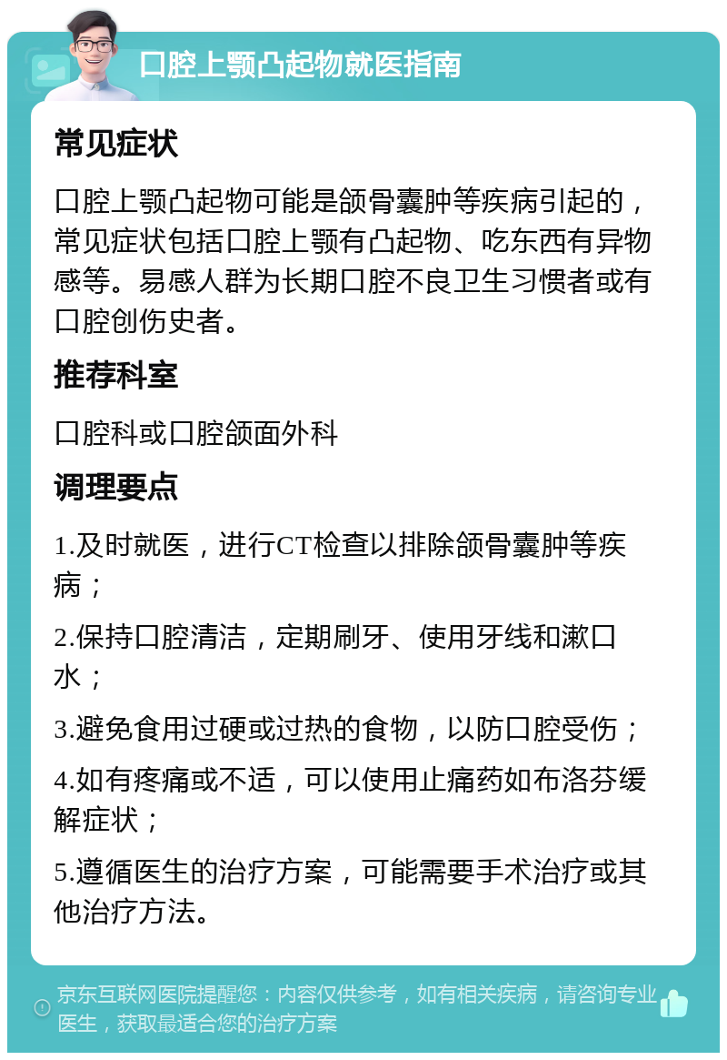 口腔上颚凸起物就医指南 常见症状 口腔上颚凸起物可能是颌骨囊肿等疾病引起的，常见症状包括口腔上颚有凸起物、吃东西有异物感等。易感人群为长期口腔不良卫生习惯者或有口腔创伤史者。 推荐科室 口腔科或口腔颌面外科 调理要点 1.及时就医，进行CT检查以排除颌骨囊肿等疾病； 2.保持口腔清洁，定期刷牙、使用牙线和漱口水； 3.避免食用过硬或过热的食物，以防口腔受伤； 4.如有疼痛或不适，可以使用止痛药如布洛芬缓解症状； 5.遵循医生的治疗方案，可能需要手术治疗或其他治疗方法。