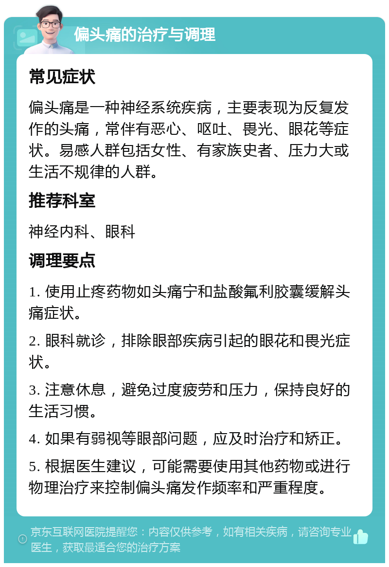 偏头痛的治疗与调理 常见症状 偏头痛是一种神经系统疾病，主要表现为反复发作的头痛，常伴有恶心、呕吐、畏光、眼花等症状。易感人群包括女性、有家族史者、压力大或生活不规律的人群。 推荐科室 神经内科、眼科 调理要点 1. 使用止疼药物如头痛宁和盐酸氟利胶囊缓解头痛症状。 2. 眼科就诊，排除眼部疾病引起的眼花和畏光症状。 3. 注意休息，避免过度疲劳和压力，保持良好的生活习惯。 4. 如果有弱视等眼部问题，应及时治疗和矫正。 5. 根据医生建议，可能需要使用其他药物或进行物理治疗来控制偏头痛发作频率和严重程度。